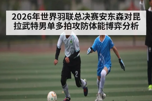 2026年世界羽联总决赛安东森对昆拉武特男单多拍攻防体能博弈分析