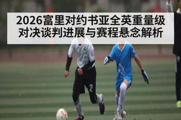 2026富里对约书亚全英重量级对决谈判进展与赛程悬念解析